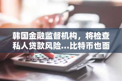 韩国金融监督机构，将检查私人贷款风险…比特币也面临更大压力