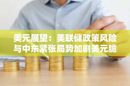 美元展望：美联储政策风险与中东紧张局势加剧美元脆弱性