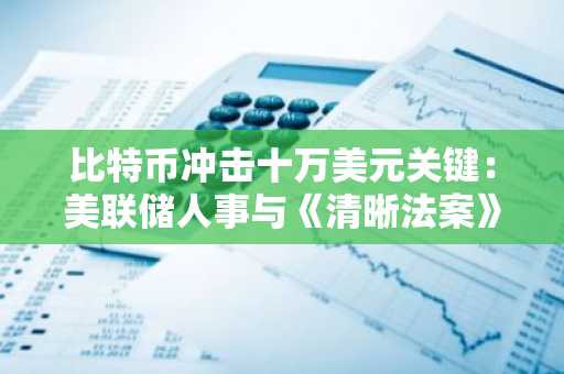 比特币冲击十万美元关键：美联储人事与《清晰法案》立法窗口期