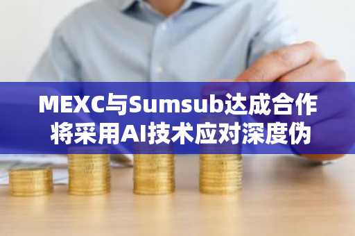 MEXC与Sumsub达成合作 将采用AI技术应对深度伪造并推进KYC升级