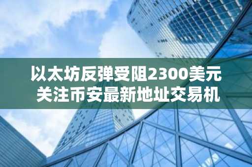 以太坊反弹受阻2300美元 关注币安最新地址交易机会