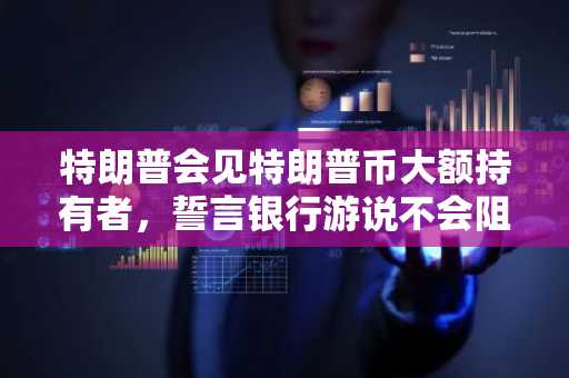 特朗普会见特朗普币大额持有者，誓言银行游说不会阻挠加密法案