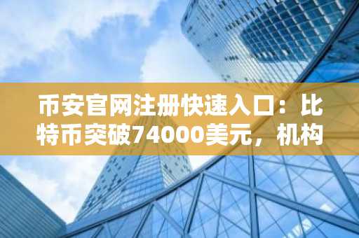 币安官网注册快速入口：比特币突破74000美元，机构增持推动市场反弹