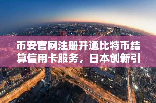 币安官网注册开通比特币结算信用卡服务，日本创新引领加密支付新趋势
