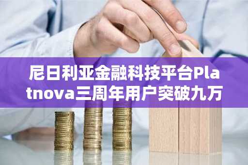 尼日利亚金融科技平台Platnova三周年用户突破九万遍及五十国