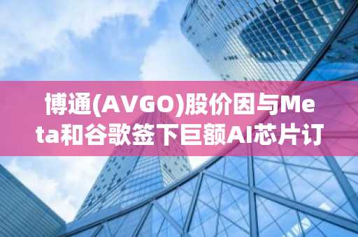 博通(AVGO)股价因与Meta和谷歌签下巨额AI芯片订单而飙升