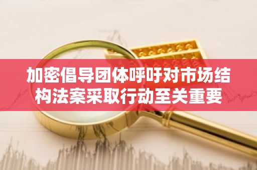 加密倡导团体呼吁对市场结构法案采取行动至关重要