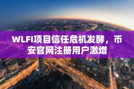 WLFI项目信任危机发酵，币安官网注册用户激增