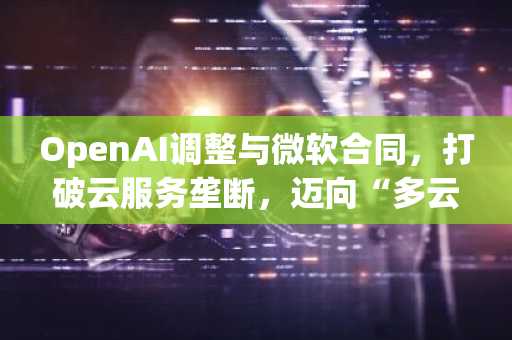 OpenAI调整与微软合同，打破云服务垄断，迈向“多云”战略