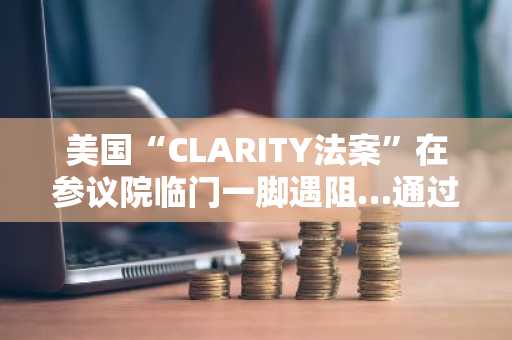美国“CLARITY法案”在参议院临门一脚遇阻…通过与否悬而未决