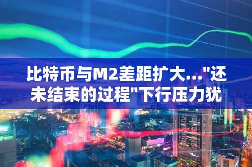 比特币与M2差距扩大…"还未结束的过程"下行压力犹存？