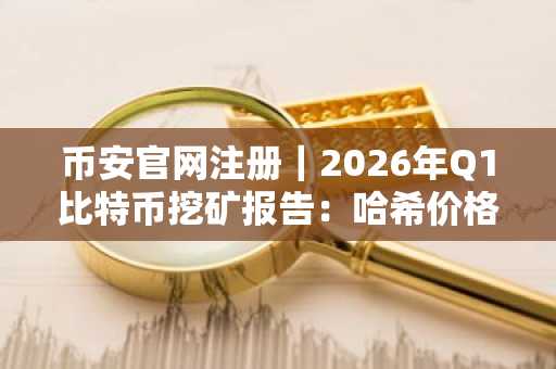 币安官网注册｜2026年Q1比特币挖矿报告：哈希价格跌至29美元/PH/s/天