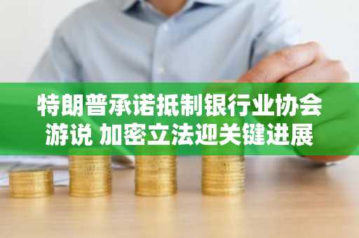 特朗普承诺抵制银行业协会游说 加密立法迎关键进展