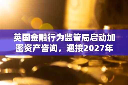 英国金融行为监管局启动加密资产咨询，迎接2027年10月最后期限