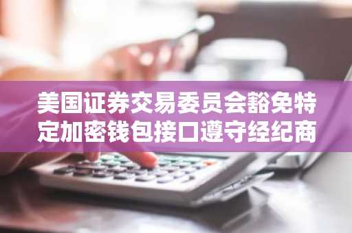 美国证券交易委员会豁免特定加密钱包接口遵守经纪商规定