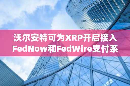 沃尔安特可为XRP开启接入FedNow和FedWire支付系统之门