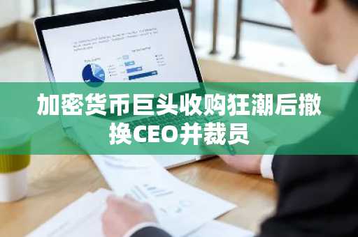 加密货币巨头收购狂潮后撤换CEO并裁员