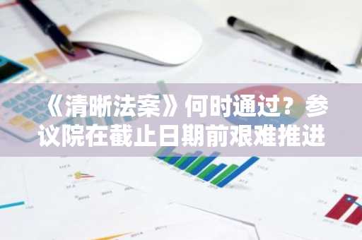 《清晰法案》何时通过？参议院在截止日期前艰难推进