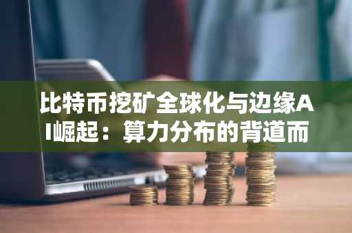 比特币挖矿全球化与边缘AI崛起：算力分布的背道而驰