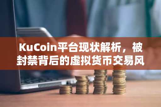 KuCoin平台现状解析，被封禁背后的虚拟货币交易风险