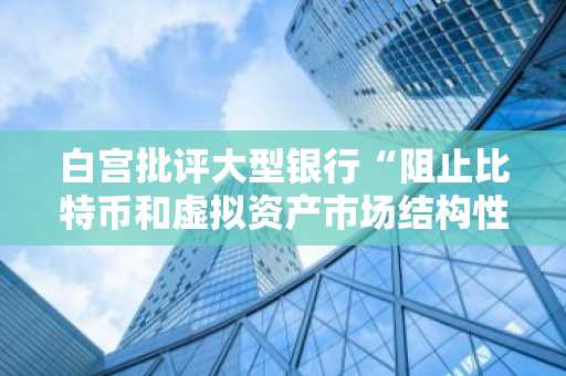 白宫批评大型银行“阻止比特币和虚拟资产市场结构性立法”