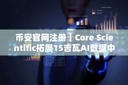 币安官网注册|Core Scientific拓展15吉瓦AI数据中心,币安助力数字资产与算力生态融合