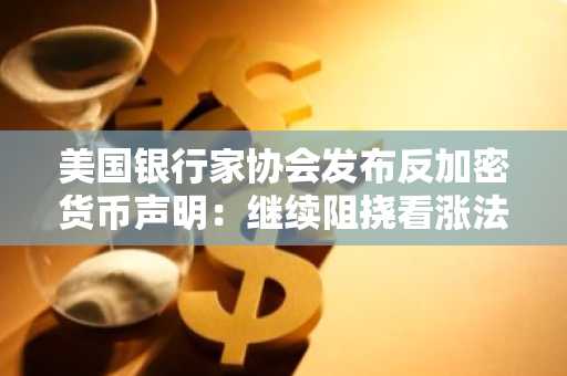 美国银行家协会发布反加密货币声明：继续阻挠看涨法案