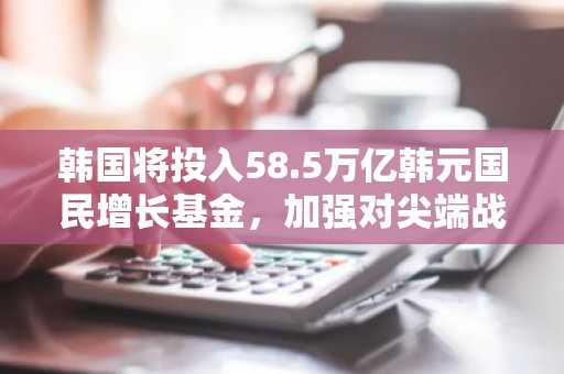韩国将投入58.5万亿韩元国民增长基金，加强对尖端战略产业的扶持