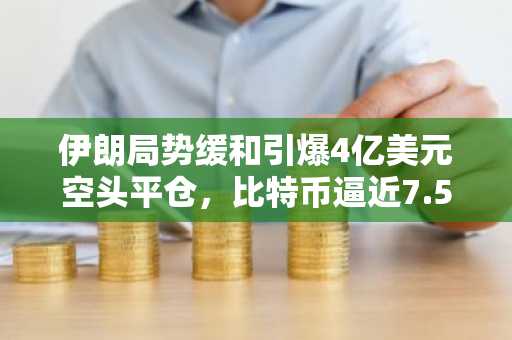 伊朗局势缓和引爆4亿美元空头平仓，比特币逼近7.5万美元